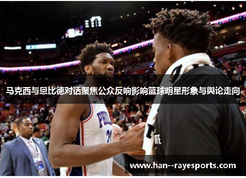 马克西与恩比德对话聚焦公众反响影响篮球明星形象与舆论走向