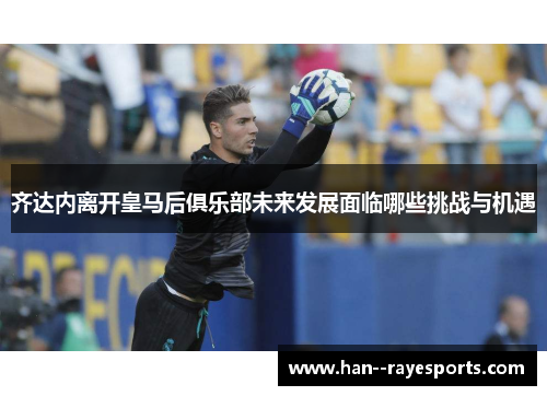 齐达内离开皇马后俱乐部未来发展面临哪些挑战与机遇 齐达内离开皇马后俱乐部未来发展面临哪些挑战与机遇