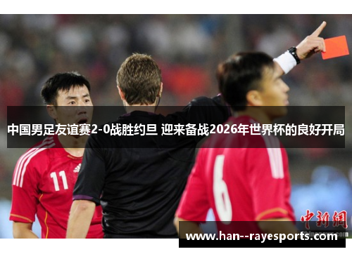 中国男足友谊赛2-0战胜约旦 迎来备战2026年世界杯的良好开局 中国男足友谊赛2-0战胜约旦 迎来备战2026年世界杯的良好开局